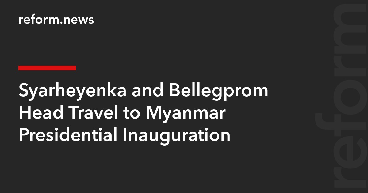 Syarheyenka and Bellegprom Head Travel to Myanmar Presidential Inauguration – REFORM.news (formerly ...